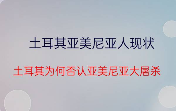 土耳其亚美尼亚人现状 土耳其为何否认亚美尼亚大屠杀？亚美尼亚大屠杀毕竟有多残忍